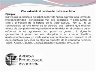 Cita textual sin el nombre del autor en el texto Ejemplo: Darwin us ó  la met á fora del  á rbol de la vida  “ para expresar otra forma de interconectividad  – geneal ó gica m á s que ecol ó gica- y para ilustrar el  é xito y el fracaso de la historia de la vida ”  (Gould, 1989, p. 14). La Sociobiolog í a es una rama de la biolog í a que sostiene que muchas formas de comportamiento pueden ser entendidas en el contexto de los esfuerzos de los organismos para pasar sus genes a la siguiente generaci ó n. A pesar que esta disciplina es un campo cient í fico relativamente nuevo, ya existe evidencia consistente con respecto al rol de los factores gen é ticos en algunos aspectos de la conducta humana (Barra, Astete, Canales, Gacit ú a, Ram í rez y S á nchez, 1999, p. 2) 