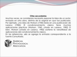 Citas secundarias Muchas veces, se considerar á  necesario exponer la idea de un autor, revisada en otra obra, distinta de la original en que fue publicada. Por ejemplo, una idea de Watson (1940) le í da en una publicaci ó n de Lazarus (1982): El condicionamiento cl á sico tiene muchas aplicaciones pr á cticas (Watson, 1940, citado en Lazarus, 1982) O bien, Watson (citado en Lazarus, 1982) sostiene la versatilidad de aplicaciones del condicionamiento cl á sico. En las referencias, s ó lo se agrega la entrada correspondiente a la fuente   Consultada. 