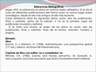 Referencias Bibliogr á ficas Seg ú n APA, la referencia se ubica en estricto orden alfab é tico. Si se da el caso de diferentes publicaciones del mismo autor, la norma exige orden cronol ó gico, desde el a ñ o m á s antiguo al a ñ o m á s reciente. Cada referencia tiene los siguientes datos: autor, a ñ o de publicaci ó n, titulo y subtitulo, datos de la edici ó n, si no es la primera, lugar de publicaci ó n (ciudad) y editorial. Si se trata una revista, el orden de los datos es: autor, a ñ o de publicaci ó n, titulo y subtitulo, titulo de la revista, volumen, numero y pagina. Ejemplo: Libro Koontz, H. y Weihrich, H. (1998). Administraci ó n: una perspectiva global (11° ed.). M é xico: McGraw-Hill Interamericana. Cap í tulo de libro con editor/ es o compilador/ es  Fillmore, Ch. (1982). Scenes and frames semantics. En Zampolli, A. (ed.).Linguistic structures processins (pp.55-81).Amsterdam:North-Holland. 