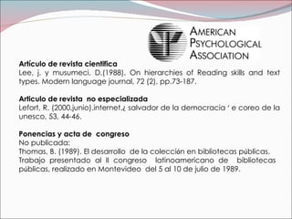 Artículo de revista cientifica  Lee, j. y musumeci, D.(1988).  On hierarchies of Reading skills and text types.  Modern language journal, 72 (2), pp.73-187. Articulo de revista  no especializada Lefort, R. (2000,junio).internet, ¿  salvador de la democracia  ‘  e coreo de la unesco, 53, 44-46.   Ponencias y acta de  congreso  No publicada: Thomas, B. (1989). El desarrollo  de la colecci ó n en bibliotecas p ú blicas. Trabajo presentado al II congreso  latinoamericano de  bibliotecas  p ú blicas, realizado en Montevideo  del 5 al 10 de julio de 1989. 