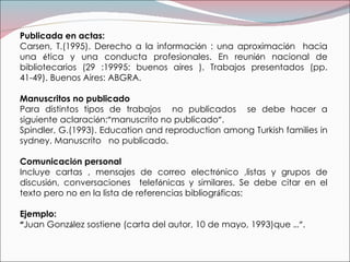 Publicada en actas: Carsen, T.(1995). Derecho a la informaci ó n : una aproximaci ó n  hacia una  é tica y una conducta profesionales. En reuni ó n nacional de bibliotecarios (29 :19995: buenos aires ). Trabajos presentados (pp. 41-49). Buenos Aires: ABGRA. Manuscritos no publicado Para distintos tipos de trabajos  no publicados  se debe hacer a siguiente aclaraci ó n: ” manuscrito no publicado ” . Spindler, G.(1993). Education and reproduction among Turkish families in sydney. Manuscrito  no publicado. Comunicaci ó n personal  Incluye cartas , mensajes de correo electr ó nico ,listas y grupos de discusi ó n, conversaciones  telef ó nicas y similares. Se debe citar en el texto pero no en la lista de referencias bibliogr á ficas: Ejemplo: “ Juan Gonz á lez sostiene (carta del autor, 10 de mayo, 1993)que  …” . 
