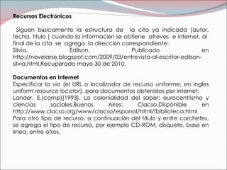 Recursos Electr ó nicos  Siguen b á sicamente la estructura de  la cita ya indicada (autor, fecha, titulo ) cuando la informaci ó n se obtiene  atreves  e internet, al  final de la cita  se  agrega  la direcci ó n correspondiente: Silvia, Edilson. Publicado en http://novelarse.blogspot.com/2009/03/entrevista-al-escritor-edilson-silvia.html.Recuperado mayo 30 de 2010. Documentos en Internet Especificar la via (el URL o localizador de recurso uniforme, en ingles  uniform resource locator ), para documentos obtenidos por internet: Lander, E.(comp)(1993). La colonialidad del saber: eurocentrismo y ciencias sociales.Buenos Aires: Clacso.Disponible en http://www.clacso.org/www/clacso/espanol/html/fbiblioteca.html Para otro tipo de recurso, a continuaci ó n del t í tulo y entre corchetes, se agrega el tipo de recurso, por ejemplo CD-ROM, disquete, base en l í nea, entre otros. 