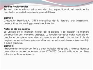 Medios Audiovisuales Se trata de la misma estructura de cita, especificando el medio entre corchetes inmediatamente despu é s del titulo Ejemplo Crespo,J.y Hermida.A. (1993).Marketing de la tercera ola [ videocasete]  buenos Aires: Marketing para el crecimiento. Notas al pie de pagina  Se ubican en el margen inferior de la pagina y se indican se manera consecutiva con múneros ar á bigos. La funci ó n de estas notas consiste en ampliar o completar una idea expresada en el texto. Una nota al pie de pagina debe contener solo una idea; no debe incluir informaci ó n compleja o poco especial. Ejemplo: 1  Fragmento tomado de: Tesis y otros trabajos de grado : normas t é cnicas colombianas sobre documentaci ó n. ICONTEC. Se est á  utilizando con fines estrictamente acad é micos. 