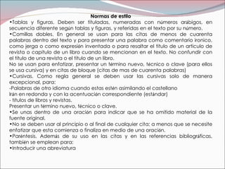 Normas de estilo Tablas y figuras. Deben ser tituladas, numeradas con n ú meros ar á bigos, en secuencia diferente seg ú n tablas y figuras, y referidas en el texto por su n ú mero. Comillas dobles. En general se usan para las citas de menos de cuarenta palabras dentro del texto y para presentar una palabra como comentario ironico, como jerga o como expresi ó n inventada o para resaltar el titulo de un articulo de revista o capitulo de un libro cuando se mencionan en el texto. No confundir con el titulo de una revista o el titulo de un libro. No se usan para enfatizar, presentar un t é rmino nuevo, t é cnico o clave (para ellos se usa cursiva) y en citas de bloque (citas de mas de cuarenta palabras) Cursivas. Como regla general se deben usar las cursivas solo de manera excepcional, para:  -Palabras de otro idioma cuando estas est é n asimilando el castellano Ir á n en redonda y con la acentuaci ó n correspondiente (est á ndar) - t í tulos de libros y revistas. Presentar un t é rmino nuevo, t é cnico o clave. Se unas dentro de una oraci ó n para indicar que se ha omitido material de la fuente original. No se deben usar al principio o al final de cualquier cita; a menos que se necesite enfatizar que esta comienza o finaliza en medio de una oraci ó n. Par é ntesis. Adem á s de su uso en las citas y en las referencias bibliogr á ficas, tambi é n se emplean para: Introducir una abreviatura 