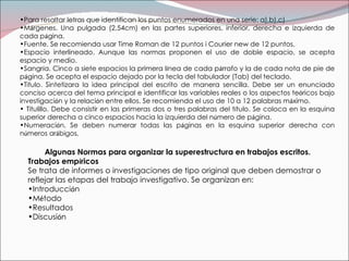 Algunas Normas para organizar la superestructura en trabajos escritos.  Trabajos emp í ricos  Se trata de informes o investigaciones de tipo original que deben demostrar o reflejar las etapas del trabajo investigativo. Se organizan en: Introducci ó n M é todo Resultados Discusi ó n Para resaltar letras que identifican los puntos enumerados en una serie: a),b),c) M á rgenes. Una pulgada (2,54cm) en las partes superiores, inferior, derecha e izquierda de cada p á gina. Fuente. Se recomienda usar Time Roman de 12 puntos i Courier new de 12 puntos. Espacio interlineado. Aunque las normas proponen el uso de doble espacio, se acepta espacio y medio. Sangr í a. Cinco a siete espacios la primera l í nea de cada p á rrafo y la de cada nota de pie de p á gina. Se acepta el espacio dejado por la tecla del tabulador (Tab) del teclado. Titulo. Sintetizara la idea principal del escrito de manera sencilla. Debe ser un enunciado conciso acerca del tema principal e identificar las variables reales o los aspectos te ó ricos bajo investigaci ó n y la relaci ó n entre ellos. Se recomienda el uso de 10 a 12 palabras m á ximo.  Titulillo. Debe consistir en las primeras dos o tres palabras del t í tulo. Se coloca en la esquina superior derecha a cinco espacios hacia la izquierda del n ú mero de p á gina. Numeraci ó n. Se deben numerar todas las p á ginas en la esquina superior derecha con n ú meros ar á bigos. 