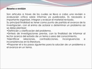 Rese ñ a o revisi ó n Son art í culos a trav é s de los cuales se lleva a cabo una revisi ó n o evaluaci ó n critica sobre informes ya publicados. Es necesario e importante organizar, integrar y evaluar el material revisado. Su principal finalidad es tener como punto de partida el avance de la investigaci ó n, con el  á nimo de aclarar o determinar un problema as í  se debe plantear: Definici ó n y clarificaci ó n del problema. S í ntesis de investigaciones previas, con la finalidad de informar al lector acerca del estado de un tema o  á rea del conocimiento. Identificar relaciones, contradicciones, incongruencias e inconsistencias en la literatura. Proponer el o los pasos siguientes para la soluci ó n de un problema o el avance en un tema. 