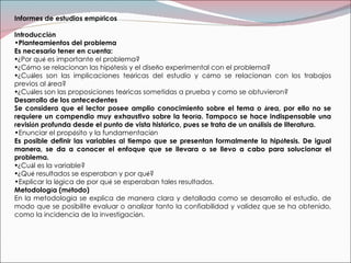 Informes de estudios emp í ricos  Introducci ó n Planteamientos del problema Es necesario tener en cuenta: ¿ Por qu é  es importante el problema? ¿ C ó mo se relacionan las hip ó tesis y el dise ñ o experimental con el problema? ¿ Cu á les son las implicaciones te ó ricas del estudio y c ó mo se relacionan con los trabajos previos al  á rea? ¿ Cu á les son las proposiciones te ó ricas sometidas a prueba y como se obtuvieron? Desarrollo de los antecedentes  Se considera que el lector posee amplio conocimiento sobre el tema o  á rea, por ello no se requiere un compendio muy exhaustivo sobre la teor í a. Tampoco se hace indispensable una revisi ó n profunda desde el punto de vista hist ó rico, pues se trata de un an á lisis de literatura. Enunciar el prop ó sito y la fundamentaci ó n Es posible definir las variables al tiempo que se presentan formalmente la hip ó tesis. De igual manera, se da a conocer el enfoque que se llevara o se llevo a cabo para solucionar el problema. ¿ Cu á l es la variable? ¿ Qu é  resultados se esperaban y por qu é ? Explicar la l ó gica de por qu é  se esperaban tales resultados. Metodolog í a (m é todo) En la metodolog í a se explica de manera clara y detallada como se desarrollo el estudio, de modo que se posibilite evaluar o analizar tanto la confiabilidad y validez que se ha obtenido, como la incidencia de la investigaci ó n. 