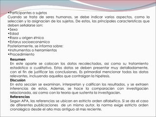 Resumen En este aparte se colocan los datos recolectados, as í  como su tratamiento estad í stico o cualitativo. Estos datos se deben presentar muy detalladamente, con el fin de justificar las conclusiones. Es primordial mencionar todos los datos relevantes, incluyendo aquellos que contraigan la hip ó tesis. Discusi ó n En esta secci ó n se examinan, interpretan y califican los resultados, y se extraen inferencias de estos. Adem á s, se hace la comparaci ó n con investigaci ó n relacionada, as í  como con la teor í a que sustenta la investigaci ó n. Referencias Seg ú n APA, las referencias se ubican en estricto orden alfab é tico. Si se da el caso de diferentes publicaciones  de un mismo autor, la norma exige estricto orden cronol ó gico desde el a ñ o mas antiguo al m á s reciente. Participantes o sujetos Cuando se trata de seres humanos, se debe indicar varios aspectos, como la selecci ó n y la asignaci ó n de los sujetos. De estos, las principales caracter í sticas que deben se ñ alarse son: Sexo  Edad  Raza u origen  é tnico Estarus socioecon ó mico Posteriormente, se informa sobre: Instrumentos o herramientas Procedimiento 