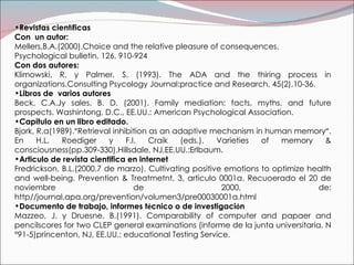 Revistas cient í ficas Con  un autor: Mellers,B.A.(2000).Choice and the relative pleasure of consequences. Psychological bulletin, 126, 910-924 Con dos autores: Klimowski, R. y Palmer, S. (1993).  The ADA and the thiring process in organizations.Consulting Psycology Journal:practice and Research, 45(2),10-36. Libros de  varios autores Beck, C.A.Jy sales, B. D. (2001). Family mediation: facts, myths, and future prospects. Washintong, D.C., EE.UU.: American Psychological Association. Capitulo en un libro editado. Bjork, R.a(1989). ” Retrieval inhibition as an adaptive mechanism in human memory ” . En H.L. Roediger y F.I. Craik (eds.). Varieties of memory & consciousness(pp.309-330).Hillsdale, NJ,EE.UU.:Erlbaum. Articulo de revista cientifica en internet Fredrickson, B.L.(2000,7 de marzo).  Cultivating positive emotions to optimize health and well-being.  Prevention & Treatmetnt, 3, articulo 0001a. Recuoerado el 20 de noviembre de 2000, de: http//journal.apa.org/prevention/volumen3/pre00030001a.html Documento de trabajo, informes t é cnico o de investigaci ó n Mazzeo, J. y Druesne, B.(1991).  Comparability of computer and papaer and pencilscores for two CLEP general examinations (informe de la junta universitaria, N°91-5)princenton, NJ, EE.UU.: educational Testing Service. 