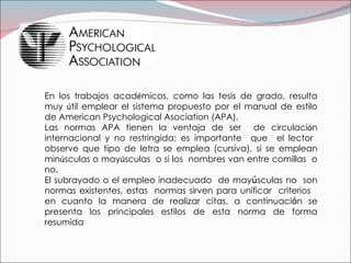 En los trabajos acad é micos, como las tesis de grado, resulta muy  ú til emplear el sistema propuesto por el manual de estilo de American Psychological Asociation (APA). Las normas APA tienen la ventaja de ser  de circulaci ó n internacional y no restringida; es importante  que  el lector  observe que tipo de letra se emplea (cursiva), si se emplean min ú sculas o may ú sculas  o si los  nombres van entre comillas  o no. El subrayado o el empleo inadecuado  de may ú sculas no  son normas existentes, estas  normas sirven para unificar  criterios  en cuanto la manera de realizar citas, a continuaci ó n se presenta los principales estilos de esta norma de forma resumida   