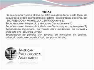 TITULOS Se selecciona y ubica el tipo de  letra que debe tener cada t í tulo  de a cuerdo al orden de importancia; la letra  en negrilla es  opcional, as í :  ENCABEZADO EN MAY Ú SCULA CENTRADO (nivel 5)  Encabezado en May ú scula y Min ú scula Centrado (nivel 1)  Encabezado en May ú scula y Min ú scula Centrado y en cursivas (nivel 2) Encabezado secundario  en may ú sculas y min ú sculas  en cursivas y alineado a la  izquierda (nivel 3) Encabezado de p á rrafos con sangr í a, en min ú scula, en cursivas, alineada ala izquierda y finalizado en  punto (nivel 4). 