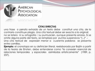 CITAS DIRECTAS  una frase  o p á rrafo extra í do de un texto debe  constituir una cita, de lo contrario constituye plagio. Una cita textual debe ser exacta a la original; no se latera  ni su ortograf í a  i su puntuaci ó n, aunque presente errores. Si se omite alguna parte del texto, se remplaza por  puntos suspensivos  “ ( … ) ”  .- Una cita textual de  expresi ó n menor a  cuarenta palabras  se presenta entre comillas.  Ejemplo:  el cronotopo en su definici ó n literal, reelaborada por Bajtin a partir de la teor í a de Einsten, debe entenderse como  “ la conexi ó n esencial de relaciones temporales  y espaciales  asimiladas art í sticamente ”   (1989, p. 237). 