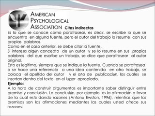 Citas indirectas  Es lo que se conoce como parafrasear, es decir, se escribe lo que se encuentra  en alguna fuente, pero el autor del trabajo lo resume  con sus propias  palabras. Como en el caso anterior, se debe citar la fuente. Si interesa alg ú n concepto  de un autor  y se lo resume en sus  propias palabras  del que escribe un trabajo, se dice que parafrasear  al autor original. Esto es legitimo, siempre que se indique la fuente. Cuando se parafrasea  o se hace una referencia  a una idea contenida  en otro trabajo, se coloca  el apellido del autor  y el a ñ o de  publicaci ó n, los cuales  se insertan dentro del texto  en el lugar  apropiado. Ejemplo: A la hora de construir argumentos es importante saber distinguir entre premisa y conclusi ó n. La conclusi ó n, por ejemplo, es la afirmaci ó n a favor de la cual est á  dando razones (Antonu Ewston, 1996), mientras que las premisas son las afirmaciones mediantes las cuales usted ofrece sus razones. 