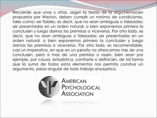 Recuerde que unas y otras, seg ú n la teor í a de la argumentaci ó n propuesta por Weston, deben cumplir un m í nimo de condiciones, tales como: ser fiables, es decir, que no sean ambiguas o falseadas; ser presentadas en un orden natural, o bien exponemos primero la conclusi ó n y luego damos las premisas o viceversa. Por otro lado, es decir, que no sean ambiguas o falseadas; ser presentadas en un orden natural, o bien exponemos primero la conclusi ó n y luego damos las premisas o viceversa. Por otro lado, es recomendable, casi un imperativo, en que en un p á rrafo no ofrezcamos m á s de una conclusi ó n, pero si mas de una premisa o raz ó n, bien sean por ejemplo, por causa, estad í stica, contraste o definici ó n, de tal forma que la suma de todos estos elementos nos permita construir un argumento, pieza angular de todo trabajo ensay í stico. 