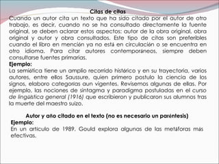 Citas de citas Cuando un autor cita un texto que ha sido citado por el autor de otro trabajo, es decir, cuando no se ha consultado directamente la fuente original, se deben aclarar estos aspectos: autor de la obra original, obra original y autor y obra consultados. Este tipo de citas son preferibles cuando el libro en menci ó n ya no est á  en circulaci ó n o se encuentra en otro idioma. Para citar autores contempor á neos, siempre deben consultarse fuentes primarias. Ejemplo: La semi ó tica tiene un amplio recorrido hist ó rico y en su trayectoria, varios autores, entre ellos Saussure, quien primero postulo la ciencia de los signos, elaboro categor í as aun vigentes. Revisemos algunas de ellas. Por ejemplo, las nociones de sintagma y paradigma postuladas en el  curso de ling üí stica general (1916)  que escribieron y publicaron sus alumnos tras la muerte del maestro suizo. Autor y a ñ o citado en el texto (no es necesario un par é ntesis) Ejemplo:  En un art í culo de 1989, Gould explora algunas de las met á foras m á s efectivas.   