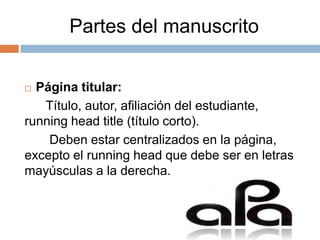 Partes del manuscrito

 Página titular:
   Título, autor, afiliación del estudiante,
running head title (título corto).
    Deben estar centralizados en la página,
excepto el running head que debe ser en letras
mayúsculas a la derecha.
 