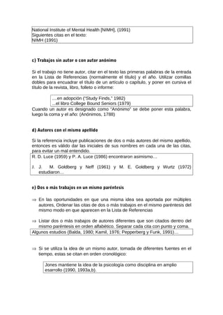 National Institute of Mental Health [NIMH], (1991)
Siguientes citas en el texto:
NIMH (1991)



c) Trabajos sin autor o con autor anónimo

Si el trabajo no tiene autor, citar en el texto las primeras palabras de la entrada
en la Lista de Referencias (normalmente el título) y el año. Utilizar comillas
dobles para encuadrar el título de un artículo o capítulo, y poner en cursiva el
título de la revista, libro, folleto o informe:

          ....en adopción (“Study Finds,” 1982)
          ...el libro College Bound Seniors (1979)
Cuando un autor es designado como “Anónimo” se debe poner esta palabra,
luego la coma y el año: (Anónimos, 1788)


d) Autores con el mismo apellido

Si la referencia incluye publicaciones de dos o más autores del mismo apellido,
entonces es válido dar las iniciales de sus nombres en cada una de las citas,
para evitar un mal entendido.
R. D. Luce (1959) y P. A. Luce (1986) encontraron asimismo…

J. J.   M. Goldberg y Neff (1961) y M. E. Goldberg y Wurtz (1972)
   estudiaron…


e) Dos o más trabajos en un mismo paréntesis

⇒ En las oportunidades en que una misma idea sea aportada por múltiples
  autores, Ordenar las citas de dos o más trabajos en el mismo paréntesis del
  mismo modo en que aparecen en la Lista de Referencias

⇒ Listar dos o más trabajos de autores diferentes que son citados dentro del
   mismo paréntesis en orden alfabético. Separar cada cita con punto y coma.
Algunos estudios (Balda, 1980; Kamil, 1976; Pepperberg y Funk, 1991)…


⇒ Si se utiliza la idea de un mismo autor, tomada de diferentes fuentes en el
  tiempo, estas se citan en orden cronológico:

      Jones mantiene la idea de la psicología como disciplina en amplio
      esarrollo (1990, 1993a,b).
 