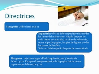 Directrices
Tipografia Utilice letra arial 12

                                Espaciado: efectué doble espaciado entre todas
                                las líneas del manuscrito. Hágalo después de
                                cada título, encabezado, las citas de referencia,
                                notas al pie de página, los pies de figuras y todas
                                las partes de la tabla
                                Solo van doble espacio después de un subtitulo



    Márgenes deje un margen al lado izquierdo 3 cm y los demás
    lados 2.5 cm. Excepto el margen superior de la pagina inicial de un
    capitulo que debe ser de 5 cm.
 