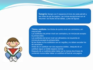 Sangría Sangre con 5 espacios el inicio de cada párrafo y
         las notas de pie de pagina. Las únicas excepciones son el
         resumen, los títulos de las tablas, y pies de figuras




Títulos y subtitulos los títulos de quinto nivel van centrados y en
mayusculas
Los subtitulos de primer nivel van centrados y en minúscula excepto
la primera letra
Los subtitulos de tercer nivel van alineados a la izquierda en
minúscula excepto la primera letra.
Ni los títulos no los subtitulos van en negrilla y no deben exceder los
48 caracteres
Antes de un subtitulo van dos espacios dobles , después de un
subtitulo sigue un doble espacio normal
Después de un subtitulo debe haber por lo menos dos líneas de
contenido nunca debe haber un subtitulo al final de una pagina
 