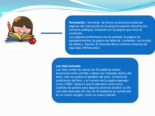 Numeración : Numeres de forma consecutiva todas las
         páginas del manuscrito en la esquina superior derecha con
         números arábigos, iniciando con la pagina que inicia el
         contenido.
         Las páginas preliminares son la portada, la pagina de
         agradecimientos, la pagina de tabla de contenido con la lista
         de tablas y figuras. El resumen lleva números romanos de
         caja baja. (Minúsculas)




Las citas textuales
Las citas cortas de menos de 40 palabras deben
encerrarse entre comilla y deben ser incluidas dentro del
texto, solo se publica el apellido del autor, la fecha de
publicación del libro, y el numero de la pagina ejemplo:
Levin (1986) “observo que la televisión sirve como
sustituto de padres para algunos jóvenes adultos” (p 28)
Las citas textuales de mas de 40 palabras se comienzan
en un nuevo renglón como un nuevo párrafo
 