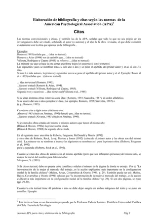 Elaboración de bibliografía y citas según las normas de la
                     American Psychological Association (APA)1

                                                      Citas
Las normas convencionales y éticas, y también las de la APA, señalan que todo lo que no sea propio de los
investigadores debe ser citado, señalando al autor (o autores) y el año de la obra revisada, el que debe coincidir
exactamente con la obra que aparece en la bibliografía .

Ejemplos:
Romero (1993) señala que.... (idea no textual).
Romero y Arias (1994) son de opinión que... (idea no textual)
Villouta, Rodríguez y Zapata (1985) se refiere a ....(idea no textual)
La primera vez que se hace la cita deben escribirse todos los autores (si son 5 ó menos)
Las siguientes veces se nombran todos si son uno o dos y se pone el apellido del primer autor y et al. si son 3 o
más.
Si son 6 o más autores, la primera y siguientes veces se pone el apellido del primer autor y et al. Ejemplo: Rosen et
al. (1995) señalan que ...(idea no textual).

... idea no textual (Romero, 1993).
...idea no textual (Romero & Arias, 1994).
...idea no textual (Villouta, Rodríguez & Zapata, 1985).
Segunda vez y sucesivas: ...idea no textual (Villouta et al., 1985)

Si se citan distintas obras relativas a una idea: (Romero, 1993; Saavedra, 1987). en orden alfabético.
Si se quiere dar uno o dos ejemplos: (véase, por ejemplo, Romero, 1993; Saavedra, 1987) o
(e.g., Romero, 1993).

Cuando se cita a algún autor citado en otro:
Alvarez (1985 citado en Jiménez, 1990) detectó que...idea no textual.
...idea no textual (Alvarez, 1985 citado en Jiménez, 1990).

Si existen dos obras citadas del mismo o mismos autores que tienen el mismo año:
(Dixon & Brown, 1990a) la primera obra citada
(Dixon & Brown, 1990b) la segunda obra citada.

En el siguiente caso: una obra de Roberts, Ferguson, McDonald y Morris (1992)
y otra obra de Roberts, Rock, Levy, Merton y Jones (1992) (coincide el primer autor y las obras son del mismo
año). La primera vez se nombran a todos y las siguientes se nombran así: para la primera obra: (Roberts, Ferguson
et al., 1992)
para la segunda: (Roberts, Rock et al., 1992).

Cuando se citan dos obras de autores con el mismo apellido (pero que son diferentes personas) del mismo año, se
coloca la inicial del nombre para diferenciarlas:
Mergusen, Y. (1991)

Si la cita es textual, debe ser puesta entre comillas y señalar el número de la página de dónde se extrajo. Por ej. "La
incorporación de la mujer al mercado del trabajo...es la acción explicativa más importante en la configuración
modal de la familia chilena" (Muñoz, Reyes, Covarrubias & Osorio, 1991, p. 29). También puede ser así: Muñoz,
Reyes, Covarrubias y Osorio (1991) señalan que "la incorporación de la mujer al mercado del trabajo...es la acción
explicativa más importante en la configuración modal de la familia chilena" (p. 29). Si son dos páginas, se pone
(pp. 29-30).

Cuando la cita textual tiene 40 palabras o más se debe dejar sangría en ambos márgenes del texto y se pone sin
comillas. Ejemplo:


1
 Este texto se basa en un documento preparado por la Profesora Valeria Ramírez. Pontificia Universidad Católica
de Chile. Escuela de Psicología.

Normas APA para citas y elaboración de bibliografía                                                   Pág 1
 