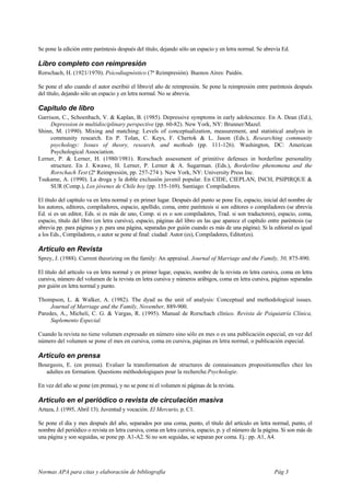 Se pone la edición entre paréntesis después del título, dejando sólo un espacio y en letra normal. Se abrevia Ed.

Libro completo con reimpresión
Rorschach, H. (1921/1970). Psicodiagnóstico (7ª Reimpresión). Buenos Aires: Paidós.

Se pone el año cuando el autor escribió el libro/el año de reimpresión. Se pone la reimpresión entre paréntesis después
del título, dejando sólo un espacio y en letra normal. No se abrevia.

Capítulo de libro
Garrison, C., Schoenbach, V. & Kaplan, B. (1985). Depressive symptoms in early adolescence. En A. Dean (Ed.),
     Depression in multidisciplinary perspective (pp. 60-82). New York, NY: Brunner/Mazel.
Shinn, M. (1990). Mixing and matching: Levels of conceptualization, measurement, and statistical analysis in
     community research. En P. Tolan, C. Keys, F. Chertok & L. Jason (Eds.), Researching community
     psychology: Issues of theory, research, and methods (pp. 111-126). Washington, DC: American
     Psychological Association.
Lerner, P. & Lerner, H. (1980/1981). Rorschach assessment of primitive defenses in borderline personality
     structure. En J. Kwawe, H. Lerner, P. Lerner & A. Sugarman. (Eds.), Borderline phenomena and the
     Rorschach Test (2ª Reimpresión, pp. 257-274 ). New York, NY: University Press Inc.
Tsukame, A. (1990). La droga y la doble exclusión juvenil popular. En CIDE, CIEPLAN, INCH, PSIPIRQUE &
     SUR (Comp.), Los jóvenes de Chile hoy (pp. 155-169). Santiago: Compiladores.

El título del capítulo va en letra normal y en primer lugar. Después del punto se pone En, espacio, inicial del nombre de
los autores, editores, compiladores, espacio, apellido, coma, entre paréntesis si son editores o compiladores (se abrevia
Ed. si es un editor, Eds. si es más de uno, Comp. si es o son compiladores, Trad. si son traductores), espacio, coma,
espacio, título del libro (en letra cursiva), espacio, páginas del libro en las que aparece el capítulo entre paréntesis (se
abrevia pp. para páginas y p. para una página, separadas por guión cuando es más de una página). Si la editorial es igual
a los Eds., Compiladores, o autor se pone al final: ciudad: Autor (es), Compiladores, Editor(es).

Artículo en Revista
Sprey, J. (1988). Current theorizing on the family: An appraisal. Journal of Marriage and the Family, 50, 875-890.

El título del artículo va en letra normal y en primer lugar, espacio, nombre de la revista en letra cursiva, coma en letra
cursiva, número del volumen de la revista en letra cursiva y números arábigos, coma en letra cursiva, páginas separadas
por guión en letra normal y punto.

Thompson, L. & Walker, A. (1982). The dyad as the unit of analysis: Conceptual and methodological issues.
     Journal of Marriage and the Family, November, 889-900.
Paredes, A., Micheli, C. G. & Vargas, R. (1995). Manual de Rorschach clínico. Revista de Psiquiatría Clínica,
     Suplemento Especial.

Cuando la revista no tiene volumen expresado en número sino sólo en mes o es una publicación especial, en vez del
número del volumen se pone el mes en cursiva, coma en cursiva, páginas en letra normal, o publicación especial.

Artículo en prensa
Bourgeois, E. (en prensa). Evaluer la transformation de structures de connaissances propositionnelles chez les
  adultes en formation. Questions méthodologiques pour la recherche.Psychologie.

En vez del año se pone (en prensa), y no se pone ni el volumen ni páginas de la revista.

Artículo en el periódico o revista de circulación masiva
Artaza, J. (1995, Abril 13). Juventud y vocación. El Mercurio, p. C1.

Se pone el día y mes después del año, separados por una coma, punto, el título del artículo en letra normal, punto, el
nombre del periódico o revista en letra cursiva, coma en letra cursiva, espacio, p. y el número de la página. Si son más de
una página y son seguidas, se pone pp. A1-A2. Si no son seguidas, se separan por coma. Ej.: pp. A1, A4.




Normas APA para citas y elaboración de bibliografía                                                       Pág 3
 