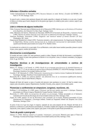 Informes o Estudios seriados
Centro Latinoamericano de Demografía (1991). Recursos humanos en salud: Bolivia y Ecuador (LC/DEM/R. 165,
    Serie A. Nº 259). Santiago: Autor.

Se pone la serie y número entre paréntesis después del estudio específico o después de Estudios si es una serie. Cuando
el editor es el mismo que el autor, después de los dos puntos que siguen a la ciudad se pone autor o autores, según lo que
corresponda.

Libro o informe de alguna institución
Chile, Comisión Nacional para la Modernización de la Educación (1994). Informe para su Excelencia el Presidente
     de la República, don Eduardo Frei Ruiz-Tagle. Santiago: Autor.
Chile, Ministerio del Interior, Ministerio de Hacienda, ODEPLAN & Secretaría de Desarrollo y Asistencia Social
     (1989). Informe de análisis situación sector educación en administración municipal. Santiago: Autores.
American Psychiatric Association. (1994). Diagnostic and statistical manual of mental disorders (4ª Ed.).
     Washington, DC: Autor.
Organización Mundial de la Salud (1989). Trastornos mentales y del comportamiento. En Organización Mundial de
     la Salud (Ed.), Décima revisión internacional de la clasificación internacional de enfermedades (Versión
     española del Borrador para Estudios de Campo Nº 4). Madrid: Editor.

La institución no se abrevia ni se usan siglas. Si es un Ministerio, como todos tienen nombres parecidos, primero se pone
el país, coma, espacio, nombre del ministerio.

Diccionarios o enciclopedias
El nombre del autor o editor, Ed. entre paréntesis cuando es editor. Después del título del diccionario o enciclopedia y
después de un espacio se pone entre paréntesis la Edición si no es la primer, coma, el volumen consultado y las páginas
(Vol. 15, pp. 501-503).

Reportes técnicos o de investigaciones de universidades o centros de
investigación
Milicic, N., Alcalay, L. & Torretti, A. (1992). Diseño de un programa para favorecer la identidad femenina en
     alumnas de 7º y 8º año de educación general básica (Proyecto FONDECYT 1992/0799) Santiago: Escuela de
     Psicología, Pontificia Universidad Católica de Chile.
Cousiño, C. & Valenzuela, E. (1994). Politización y monetarización en América Latina. Cuadernos del Instituto de
     Sociología. Santiago: Pontificia Universidad Católica de Chile.
Ravazzola, M. C. (1992). La violencia familiar: una dimensión ética de su tratramiento (publicación interna).
     Montevideo: Red de Salud Mental y Mujeres.

Después del título del reporte se pone el nombre del proyecto entre paréntesis (si existe). Al final la ciudad, coma,
espacio, país, dos puntos, espacio, Departamento, Facultad o Escuela, coma, espacio, Universidad y punto.

Ponencias o conferencias en simposium, congreso, reuniones, etc.
Hoffman, L. & Goolishian, H. (1989, junio). Cybernetic and the post modern movement: A dialogue. Ponencia
    presentada en el Primer Congreso Mundial de Terapia Familiar, Dublin, Irlanda.
Ravazzola, C. (1993, abril). La perspectiva del género en psicoterapia. Trabajo presentado en el Seminario
    realizado en la Escuela de Psicología de la Universidad Católica de Chile, Santiago, Chile.
Zegers, B. (1995, agosto). El Test de Rorschach como orientador de la terapia. Ponencia presentada al Curso
    Internacional de Psiquiatría y Psicología Infantil, Unidad de Psiquiatría Infantil del Hospital Luis Calvo
    Mackenna, Santiago, Chile.

Se pone el mes en el que tuvo lugar el congreso, separado de una coma después del año. Después del título de la
ponencia o conferencia se pone Ponencia presentada en, el nombre completo del congreso con las palabras principales en
mayúscula, coma, espacio, ciudad, coma, espacio, país, punto. Si fue poster se pone Poster presentado en...

Tesis de grado o post-grado
Alamos, F. (1992). Maltrato infantil en la familia: tratamiento y prevención. Memoria para optar al Título de
    Psicólogo, Escuela de Psicología, Pontificia Universidad Católica de Chile, Santiago, Chile.




Normas APA para citas y elaboración de bibliografía                                                      Pág 4
 