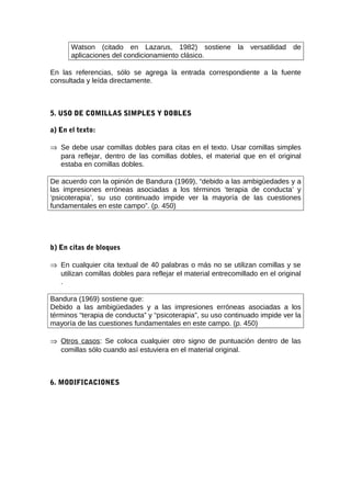 Watson (citado en Lazarus, 1982) sostiene la versatilidad                de
      aplicaciones del condicionamiento clásico.

En las referencias, sólo se agrega la entrada correspondiente a la fuente
consultada y leída directamente.



5. USO DE COMILLAS SIMPLES Y DOBLES

a) En el texto:

⇒ Se debe usar comillas dobles para citas en el texto. Usar comillas simples
  para reflejar, dentro de las comillas dobles, el material que en el original
  estaba en comillas dobles.

De acuerdo con la opinión de Bandura (1969), “debido a las ambigüedades y a
las impresiones erróneas asociadas a los términos ‘terapia de conducta’ y
‘psicoterapia’, su uso continuado impide ver la mayoría de las cuestiones
fundamentales en este campo”. (p. 450)




b) En citas de bloques

⇒ En cualquier cita textual de 40 palabras o más no se utilizan comillas y se
  utilizan comillas dobles para reflejar el material entrecomillado en el original
  .

Bandura (1969) sostiene que:
Debido a las ambigüedades y a las impresiones erróneas asociadas a los
términos “terapia de conducta” y “psicoterapia”, su uso continuado impide ver la
mayoría de las cuestiones fundamentales en este campo. (p. 450)

⇒ Otros casos: Se coloca cualquier otro signo de puntuación dentro de las
  comillas sólo cuando así estuviera en el material original.



6. MODIFICACIONES
 