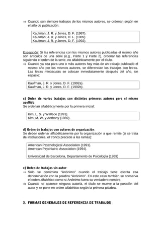 ⇒ Cuando son siempre trabajos de los mismos autores, se ordenan según en
  el año de publicación:

      Kaufman, J. R. y Jones, D. F. (1987).
      Kaufman, J. R. y Jones, D. F. (1989).
      Kaufman, J. R. y Jones, D. F. (1992).


Excepción: Si las referencias con los mismos autores publicadas el mismo año
son artículos de una serie (e.g., Parte 1 y Parte 2), ordenar las referencias
siguiendo el orden de la serie, no alfabéticamente por el título.
⇒ Cuando ya sea para uno o más autores hay más de un trabajo publicado el
   mismo año por los mismos autores, se diferencian los trabajos con letras.
   Las letras minúsculas se colocan inmediatamente después del año, sin
   espacio:

   Kaufman, J. R. y Jones, D. F. (1992a).
   Kaufman, J. R. y Jones, D. F. (1992b).


c) Orden de varios trabajos con distintos primeros autores pero el mismo
apellido:
Se ordenan alfabéticamente por la primera inicial:

   Kim, L. S. y Wallace (1991).
   Kim, M. W. y Anthony (1989).


d) Orden de trabajos con autores de organización:
Se deben ordenar alfabéticamente por la organización a que remite (si se trata
de instituciones, el tronco precede a las ramas):

   American Psychological Association (1991).
   American Psychiatric Association (1994).

   Universidad de Barcelona, Departamento de Psicología (1989)


e) Orden de trabajos sin autor:
⇒ Sólo se denomina “Anónimo” cuando el trabajo tiene escrita esa
    denominación con la palabra “Anónimo”. En este caso también se conserva
    el orden alfabético como si Anónimo fuera su verdadero nombre.
⇒ Cuando no aparece ninguna autoría, el título se mueve a la posición del
    autor y se pone en orden alfabético según la primera palabra.



3. FORMAS GENERALES DE REFERENCIA DE TRABAJOS
 