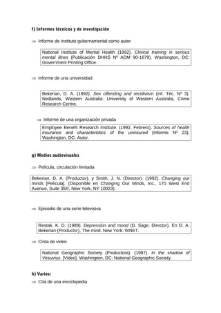 f) Informes técnicos y de investigación

⇒ Informe de instituto gubernamental como autor

     National Institute of Mental Health (1992). Clinical training in serious
     mental illnes (Publicación DHHS Nº ADM 90-1679). Washington, DC:
     Government Printing Office.


⇒ Informe de una universidad


     Bekerian, D. A. (1992). Sex offending and recidivism (Inf. Téc. Nº 3).
     Nedlands, Western Australia: University of Western Australia, Crime
     Research Centre.


  ⇒ Informe de una organización privada
     Employee Benefit Research Institute. (1992, Febrero). Sources of health
     insurance and characteristics of the uninsured (Informe Nº 23).
     Washington, DC: Autor.


g) Medios audiovisuales

⇒ Película, circulación limitada

Bekerian, D. A. (Productor), y Smith, J. N. (Director). (1992). Changing our
minds [Película]. (Disponible en Changing Our Minds, Inc., 170 West End
Avenue, Suite 35R, New York, NY 10023).



⇒ Episodio de una serie televisiva


   Restak, K. D. (1989). Depression and mood (D. Sage, Director). En D. A.
   Bekerian (Productor), The mind. New York: WNET.

⇒ Cinta de video

     National Geographic Society (Productora). (1987). In the shadow of
     Vesuvius. [Video]. Washington, DC: National Geographic Society.


h) Varios:
⇒ Cita de una enciclopedia
 