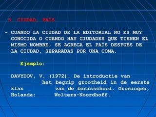 5. CIUDAD, PAÍS

- CUANDO LA CIUDAD DE LA EDITORIAL NO ES MUY
  CONOCIDA O CUANDO HAY CIUDADES QUE TIENEN EL
  MISMO NOMBRE, SE AGREGA EL PAÍS DESPUÉS DE
  LA CIUDAD, SEPARADAS POR UNA COMA.

    Ejemplo:

  DAVYDOV, V. (1972). De introductie van
            het begrip grootheid in de eerste
  klas          van de basisschool. Groningen,
  Holanda:      Wolters-Noordhoff.
 
