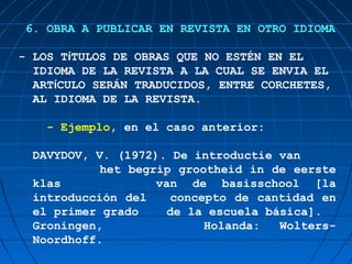 6. OBRA A PUBLICAR EN REVISTA EN OTRO IDIOMA

- LOS TίTULOS DE OBRAS QUE NO ESTÉN EN EL
  IDIOMA DE LA REVISTA A LA CUAL SE ENVIA EL
  ARTίCULO SERÁN TRADUCIDOS, ENTRE CORCHETES,
  AL IDIOMA DE LA REVISTA.

    - Ejemplo, en el caso anterior:

  DAVYDOV, V. (1972). De introductie van
            het begrip grootheid in de eerste
  klas              van de basisschool [la
  introducción del    concepto de cantidad en
  el primer grado     de la escuela básica].
  Groningen,               Holanda:   Wolters-
  Noordhoff.
 