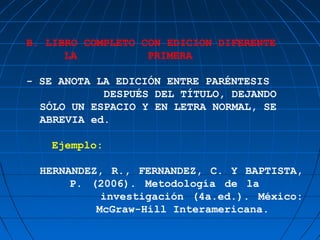 B. LIBRO COMPLETO CON EDICION DIFERENTE
      LA           PRIMERA

- SE ANOTA LA EDICIÓN ENTRE PARÉNTESIS
            DESPUÉS DEL TÍTULO, DEJANDO
  SÓLO UN ESPACIO Y EN LETRA NORMAL, SE
  ABREVIA ed.

    Ejemplo:

  HERNANDEZ, R., FERNANDEZ, C. Y BAPTISTA,
       P. (2006). Metodología de la
            investigación (4a.ed.). México:
           McGraw-Hill Interamericana.
 