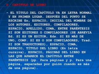 D. CAPÍTULO DE LIBRO

- EL TÍTULO DEL CAPÍTULO VA EN LETRA NORMAL
 Y EN PRIMER LUGAR. DESPUÉS DEL PUNTO SE
 ESCRIBE En, ESPACIO, INICIAL DEL NOMBRE DE
 LOS AUTORES, EDITORES, COMPILADORES,
 ESPACIO, APELLIDO, COMA, ENTRE PARÉNTESIS
 SI SON EDITORES O COMPILADORES (SE ABREVIA
 Ed. SI ES UN EDITOR, Eds. SI ES MÁS DE
 UNO, COMP. SI ES O SON COMPILADORES, Trad.
 SI SON TRADUCTORES), ESPACIO, COMA,
 ESPACIO, TÍTULO DEL LIBRO (En letra
 cursiva), ESPACIO, PÁGINAS DEL LIBRO EN
 LAS QUE APARECE EL CAPÍTULO ENTRE
 PARÉNTESIS (pp. Para páginas y p. Para una
 página, separadas por guión cuando es más
 de una página).
 