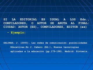 SI LA EDITORIAL ES IGUAL A LOS Eds.,
COMPILADORES, O AUTOR SE ANOTA AL FINAL:
CIUDAD: AUTOR (ES), COMPILADORES, EDITOR (es)
  - Ejemplo:


SALINAS, J. (2000). Las redes de comunicación: posibilidades
     Educativas.En J. Cabero (Ed.), Nuevas tecnologías
     aplicadas a la educación (pp.179-198). Madrid: Síntesis.
 