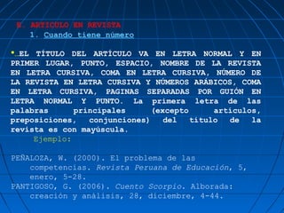 E. ARTICULO EN REVISTA
    1. Cuando tiene número

…EL TÍTULO DEL ARTÍCULO VA EN LETRA NORMAL Y EN
PRIMER LUGAR, PUNTO, ESPACIO, NOMBRE DE LA REVISTA
EN LETRA CURSIVA, COMA EN LETRA CURSIVA, NÚMERO DE
LA REVISTA EN LETRA CURSIVA Y NÚMEROS ARÁBICOS, COMA
EN LETRA CURSIVA, PAGINAS SEPARADAS POR GUIÓN EN
LETRA NORMAL Y PUNTO. La primera letra de las
palabras      principales      (excepto      artículos,
preposiciones,   conjunciones)    del   título  de   la
revista es con mayúscula.
     Ejemplo:

PEÑALOZA, W. (2000). El problema de las
    competencias. Revista Peruana de Educación, 5,
    enero, 5-28.
PANTIGOSO, G. (2006). Cuento Scorpio. Alborada:
    creación y análisis, 28, diciembre, 4-44.
 