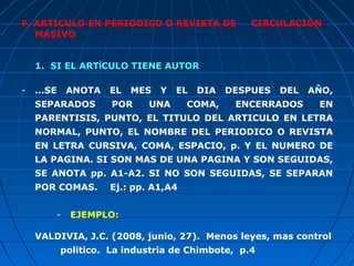F. ARTICULO EN PERIODICO O REVISTA DE                 CIRCULACIÓN
   MASIVO


    1. SI EL ARTÍCULO TIENE AUTOR

-   ...SE       ANOTA   EL   MES   Y   EL   DIA   DESPUES   DEL   AŇO,
    SEPARADOS           POR     UNA      COMA,     ENCERRADOS      EN
    PARENTISIS, PUNTO, EL TITULO DEL ARTICULO EN LETRA
    NORMAL, PUNTO, EL NOMBRE DEL PERIODICO O REVISTA
    EN LETRA CURSIVA, COMA, ESPACIO, p. Y EL NUMERO DE
    LA PAGINA. SI SON MAS DE UNA PAGINA Y SON SEGUIDAS,
    SE ANOTA pp. A1-A2. SI NO SON SEGUIDAS, SE SEPARAN
    POR COMAS.          Ej.: pp. A1,A4


            -   EJEMPLO:

    VALDIVIA, J.C. (2008, junio, 27). Menos leyes, mas control
            politico. La industria de Chimbote, p.4
 