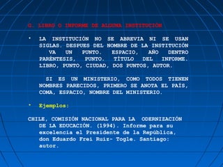 G. LIBRO O INFORME DE ALGUNA INSTITUCIÓN

•   LA INSTITUCIÓN NO SE ABREVIA NI SE USAN
    SIGLAS. DESPUES DEL NOMBRE DE LA INSTITUCIÓN
       VA   UN   PUNTO.   ESPACIO,   AÑO   DENTRO
    PARÉNTESIS,   PUNTO.   TÍTULO  DEL   INFORME.
    LIBRO, PUNTO, CIUDAD, DOS PUNTOS, AUTOR.

      SI ES UN MINISTERIO, COMO TODOS TIENEN
    NOMBRES PARECIDOS, PRIMERO SE ANOTA EL PAÍS,
    COMA, ESPACIO, NOMBRE DEL MINISTERIO.

•   Ejemplos:

CHILE, COMISIÓN NACIONAL PARA LA ODERNIZACIÓN
   DE LA EDUCACIÓN. (1994). Informe para su
   excelencia el Presidente de la República,
   don Eduardo Frei Ruiz- Togle. Santiago:
   autor.
 