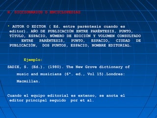 H. DICCIONARIOS O ENCICLOPEDIAS


• AUTOR O EDITOR ( Ed. entre paréntesis cuando es
 editor). AÑO DE PUBLICACIÓN ENTRE PARÉNTESIS, PUNTO,
 TÍTULO, ESPACIO, NÚMERO DE EDICIÓN Y VOLUMEN CONSULTADO
      ENTRE   PARÉNTESIS,  PUNTO,  ESPACIO,   CIUDAD  DE
 PUBLICACIÓN, DOS PUNTOS, ESPACIO, NOMBRE EDITORIAL.


       Ejemplo:
SADIE, S. (Ed.). (1980). The New Grove dictionary of
   music and musicians (6ª. ed., Vol 15).Londres:
   Macmillan.


Cuando el equipo editorial es extenso, se anota el
 editor principal seguido por et al.
 