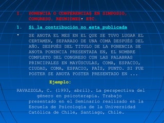I.
                       .
     PONENCIA O CONFERENCIAS EN SIMPOSIO,
     CONGRESO, REUNIONES, ETC.
1.   Si la contribución no esta publicada
•    SE ANOTA EL MES EN EL QUE SE TUVO LUGAR EL
     CERTAMEN, SEPARADO DE UNA COMA DESPUÉS DEL
     AÑO. DESPUÉS DEL TITULO DE LA PONENCIA SE
     ANOTA PONENCIA PRESENTADA EN, EL NOMBRE
     COMPLETO DEL CONGRESO CON LAS PALABRAS
     PRINCIPALES EN MAYÚSCULAS, COMA, ESPACIO,
     CIUDAD, COMA, ESPACIO, PAÍS, PUNTO. SI FUE
     POSTER SE ANOTA POSTER PRESENTADO EN ...
            Ejemplo:
RAVAZZOLA, C. (1993, abril). La perspectiva del
       género en psicoterapia. Trabajo
    presentado en el Seminario realizado en la
    Escuela de Psicología de la Universidad
    Católica de Chile, Santiago, Chile.
 