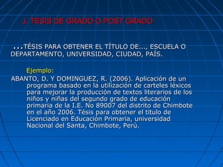 J. TÉSIS DE GRADO O POST GRADO


...TÉSIS PARA OBTENER EL TÍTULO DE..., ESCUELA O
DEPARTAMENTO, UNIVERSIDAD, CIUDAD, PAÍS.

    Ejemplo:
ABANTO, D. Y DOMINGUEZ, R. (2006). Aplicación de un
    programa basado en la utilización de carteles léxicos
    para mejorar la producción de textos literarios de los
    niños y niñas del segundo grado de educación
    primaria de la I.E. No 89007 del distrito de Chimbote
    en el año 2006. Tésis para obtener el tίtulo de
    Licenciado en Educación Primaria, universidad
    Nacional del Santa, Chimbote, Perú.
 