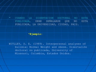 •   CUANDO   LA  DISERTACION   DOCTORAL NO ESTA
    PUBLICADA,   DEBE  SEÑALARSE    QUE  NO  ESTA
    PUBLICADA, LA UNIVERSIDAD, CIUDAD, PAIS.


            •Ejemplo:


WITLLEY, D. E. (1989). Interpersonal analyses of
    bulimia: Normal Weight and obese. Disertación
    doctoral no publicada, University of
    Missouri, Columbia, Estados Unidos.
 