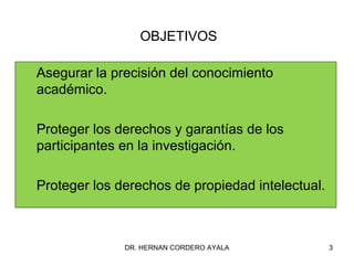 OBJETIVOS

Asegurar la precisión del conocimiento
académico.

Proteger los derechos y garantías de los
participantes en la investigación.

Proteger los derechos de propiedad intelectual.



              DR. HERNAN CORDERO AYALA            3
 