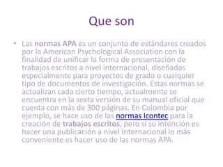 Que son
• Las normas APA es un conjunto de estándares creados
  por la American Psychological Association con la
  finalidad de unificar la forma de presentación de
  trabajos escritos a nivel internacional, diseñadas
  especialmente para proyectos de grado o cualquier
  tipo de documentos de investigación. Estas normas se
  actualizan cada cierto tiempo, actualmente se
  encuentra en la sexta versión de su manual oficial que
  cuenta con más de 300 páginas. En Colombia por
  ejemplo, se hace uso de las normas Icontec para la
  creación de trabajos escritos, pero si su intención es
  hacer una publicación a nivel Internacional lo más
  conveniente es hacer uso de las normas APA.
 