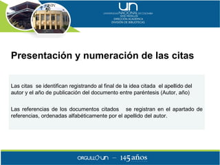 Presentación y numeración de las citas

Las citas se identifican registrando al final de la idea citada el apellido del
autor y el año de publicación del documento entre paréntesis (Autor, año)


Las referencias de los documentos citados se registran en el apartado de
referencias, ordenadas alfabéticamente por el apellido del autor.
 