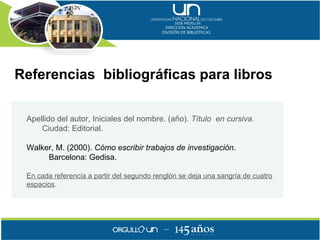 Referencias bibliográficas para libros

 Apellido del autor, Iniciales del nombre. (año). Título en cursiva.
     Ciudad: Editorial.

 Walker, M. (2000). Cómo escribir trabajos de investigación.
      Barcelona: Gedisa.

 En cada referencia a partir del segundo renglón se deja una sangría de cuatro
 espacios.
 