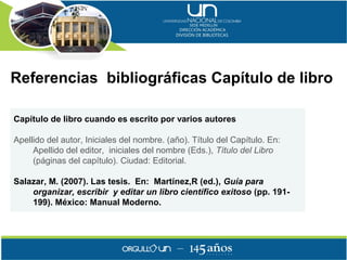 Referencias bibliográficas Capítulo de libro

Capítulo de libro cuando es escrito por varios autores

Apellido del autor, Iniciales del nombre. (año). Título del Capítulo. En:
     Apellido del editor, iniciales del nombre (Eds.), Título del Libro
     (páginas del capítulo). Ciudad: Editorial.

Salazar, M. (2007). Las tesis. En: Martínez,R (ed.), Guía para
    organizar, escribir y editar un libro científico exitoso (pp. 191-
    199). México: Manual Moderno.
 