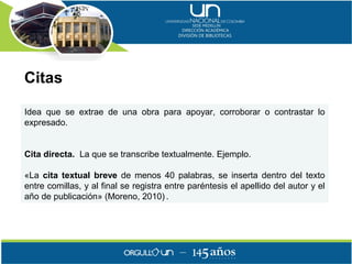 Citas

Idea que se extrae de una obra para apoyar, corroborar o contrastar lo
expresado.


Cita directa. La que se transcribe textualmente. Ejemplo.

«La cita textual breve de menos 40 palabras, se inserta dentro del texto
entre comillas, y al final se registra entre paréntesis el apellido del autor y el
año de publicación» (Moreno, 2010) .
 