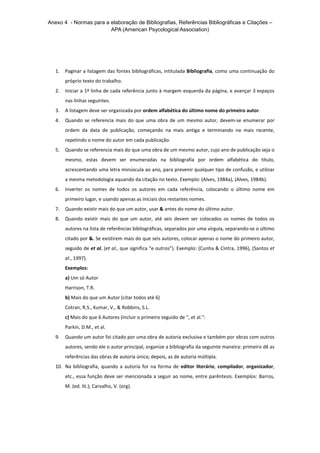 Anexo 4 - Normas para a elaboração de Bibliografias, Referências Bibliográficas e Citações –
APA (American Psycological Association)
1. Paginar a listagem das fontes bibliográficas, intitulada Bibliografia, como uma continuação do
próprio texto do trabalho.
2. Iniciar a 1ª linha de cada referência junto à margem esquerda da página, e avançar 3 espaços
nas linhas seguintes.
3. A listagem deve ser organizada por ordem alfabética do último nome do primeiro autor.
4. Quando se referencia mais do que uma obra de um mesmo autor, devem-se enumerar por
ordem da data de publicação, começando na mais antiga e terminando na mais recente,
repetindo o nome do autor em cada publicação.
5. Quando se referencia mais do que uma obra de um mesmo autor, cujo ano de publicação seja o
mesmo, estas devem ser enumeradas na bibliografia por ordem alfabética do título,
acrescentando uma letra minúscula ao ano, para prevenir qualquer tipo de confusão, e utilizar
a mesma metodologia aquando da citação no texto. Exemplo: (Alves, 1984a), (Alves, 1984b).
6. Inverter os nomes de todos os autores em cada referência, colocando o último nome em
primeiro lugar, e usando apenas as iniciais dos restantes nomes.
7. Quando existir mais do que um autor, usar & antes do nome do último autor.
8. Quando existir mais do que um autor, até seis devem ser colocados os nomes de todos os
autores na lista de referências bibliográficas, separados por uma vírgula, separando-se o último
citado por &. Se existirem mais do que seis autores, colocar apenas o nome do primeiro autor,
seguido de et al. (et al., que significa “e outros”). Exemplo: (Cunha & Cintra, 1996), (Santos et
al., 1997).
Exemplos:
a) Um só Autor
Harrison, T.R.
b) Mais do que um Autor (citar todos até 6)
Cotran, R.S., Kumar, V., & Robbins, S.L.
c) Mais do que 6 Autores (incluir o primeiro seguido de ", et al.":
Parkin, D.M., et al.
9. Quando um autor foi citado por uma obra de autoria exclusiva e também por obras com outros
autores, sendo ele o autor principal, organize a bibliografia da seguinte maneira: primeiro dê as
referências das obras de autoria única; depois, as de autoria múltipla.
10. Na bibliografia, quando a autoria for na forma de editor literário, compilador, organizador,
etc., essa função deve ser mencionada a seguir ao nome, entre parêntesis. Exemplos: Barros,
M. (ed. lit.); Carvalho, V. (org).
 