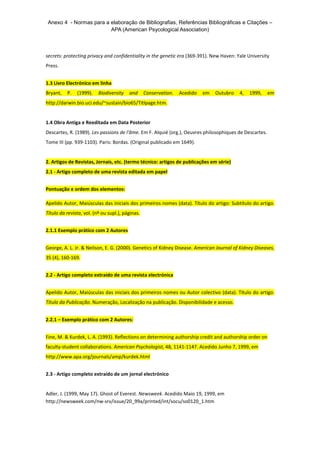Anexo 4 - Normas para a elaboração de Bibliografias, Referências Bibliográficas e Citações –
APA (American Psycological Association)
secrets: protecting privacy and confidentiality in the genetic era (369-391). New Haven: Yale University
Press.
1.3 Livro Electrónico em linha
Bryant, P. (1999). Biodiversity and Conservation. Acedido em Outubro 4, 1999, em
http://darwin.bio.uci.edu/~sustain/bio65/Titlpage.htm.
1.4 Obra Antiga e Reeditada em Data Posterior
Descartes, R. (1989). Les passions de l'âme. Em F. Alquié (org.), Oeuvres philosophiques de Descartes.
Tome III (pp. 939-1103). Paris: Bordas. (Original publicado em 1649).
2. Artigos de Revistas, Jornais, etc. (termo técnico: artigos de publicações em série)
2.1 - Artigo completo de uma revista editada em papel
Pontuação e ordem dos elementos:
Apelido Autor, Maiúsculas das iniciais dos primeiros nomes (data). Título do artigo: Subtítulo do artigo.
Título da revista, vol. (nº ou supl.), páginas.
2.1.1 Exemplo prático com 2 Autores
George, A. L. Jr. & Neilson, E. G. (2000). Genetics of Kidney Disease. American Journal of Kidney Diseases,
35 (4), 160-169.
2.2 - Artigo completo extraído de uma revista electrónica
Apelido Autor, Maiúsculas das iniciais dos primeiros nomes ou Autor colectivo (data). Título do artigo.
Título da Publicação. Numeração, Localização na publicação. Disponibilidade e acesso.
2.2.1 – Exemplo prático com 2 Autores:
Fine, M. & Kurdek, L. A. (1993). Reflections on determining authorship credit and authorship order on
faculty-student collaborations. American Psychologist, 48, 1141-1147. Acedido Junho 7, 1999, em
http://www.apa.org/journals/amp/kurdek.html
2.3 - Artigo completo extraído de um jornal electrónico
Adler, J. (1999, May 17). Ghost of Everest. Newsweek. Acedido Maio 19, 1999, em
http://newsweek.com/nw-srv/issue/20_99a/printed/int/socu/so0120_1.htm
 